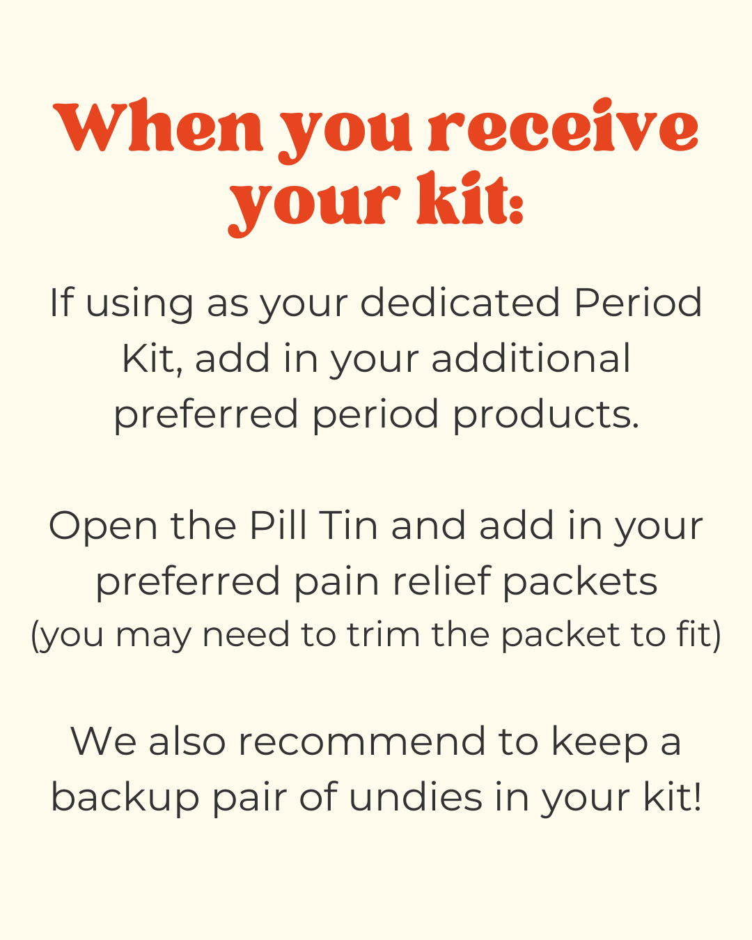 instructions for using your new period kit and recommendations.

"if using as your dedicated period kit, add in your additional preferred period products. Open the pill tin and add in your preferred pain relief packets - you may need to trim the packet to fit. We also recommend to keep a backup pair of undies in your kit!"