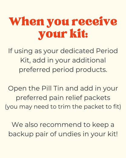 instructions for using your new period kit and recommendations.

"if using as your dedicated period kit, add in your additional preferred period products. Open the pill tin and add in your preferred pain relief packets - you may need to trim the packet to fit. We also recommend to keep a backup pair of undies in your kit!"